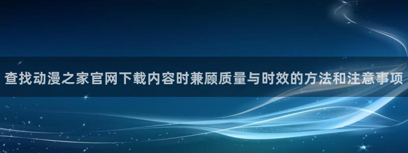动漫新闻资讯:查找动漫之家官网下载内容时兼顾质量与时效的方法和注意事项