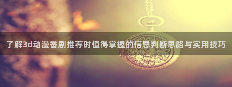 老动漫推荐：了解3d动漫番剧推荐时值得掌握的信息判断思路与实用技巧
