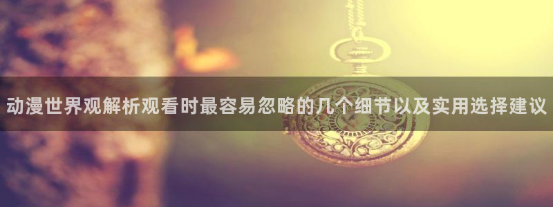 日漫：动漫世界观解析观看时最容易忽略的几个细节以及实用选择建议